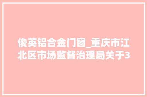 俊英铝合金门窗_重庆市江北区市场监督治理局关于301批次食物安然抽检情况的通知布告2022年第15号