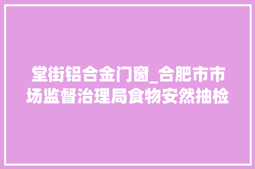 堂街铝合金门窗_合肥市市场监督治理局食物安然抽检信息通知布告2024年第34期