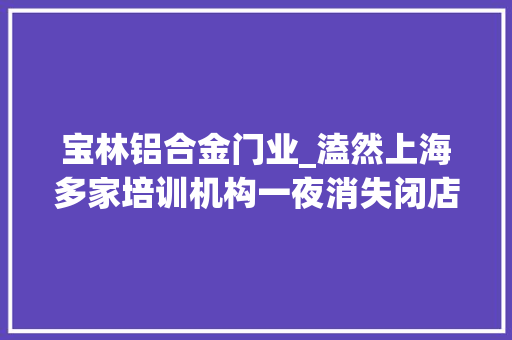 宝林铝合金门业_溘然上海多家培训机构一夜消失闭店通知书记一模一样