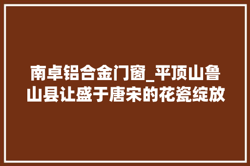 南卓铝合金门窗_平顶山鲁山县让盛于唐宋的花瓷绽放新活力