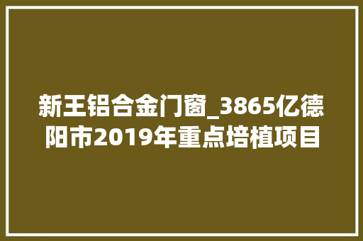 新王铝合金门窗_3865亿德阳市2019年重点培植项目名录