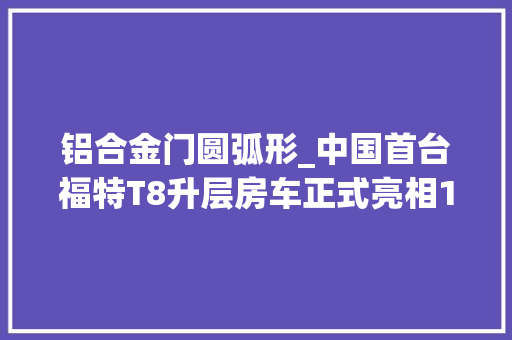 铝合金门圆弧形_中国首台福特T8升层房车正式亮相1872㎡高下两层耐久旅居必备