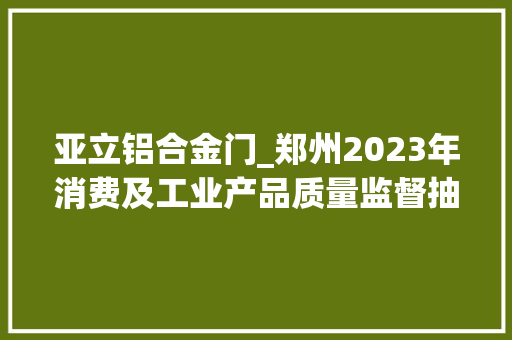亚立铝合金门_郑州2023年消费及工业产品质量监督抽查情况传递第二期