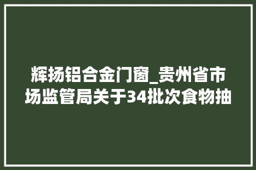 辉扬铝合金门窗_贵州省市场监管局关于34批次食物抽检不合格情况的通知布告2023年第45期
