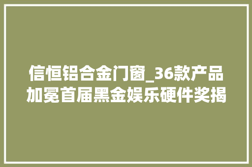 信恒铝合金门窗_36款产品加冕首届黑金娱乐硬件奖揭晓