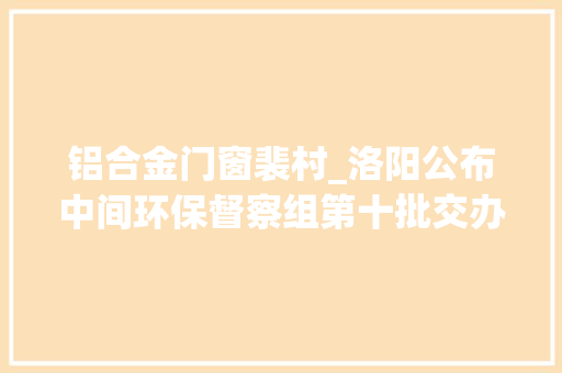 铝合金门窗裴村_洛阳公布中间环保督察组第十批交办案件解决情况涉及七县四区