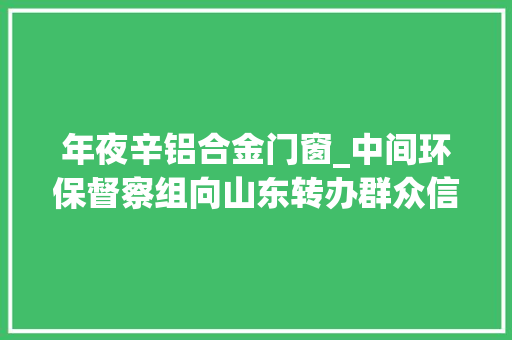 年夜辛铝合金门窗_中间环保督察组向山东转办群众信访举报件及边督边改公开情况一览表第十一批