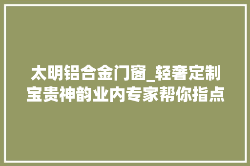 太明铝合金门窗_轻奢定制宝贵神韵业内专家帮你指点迷津