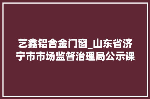 艺鑫铝合金门窗_山东省济宁市市场监督治理局公示课业薄册木制家具等产品监督抽查结果