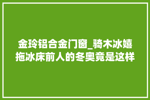金玲铝合金门窗_骑木冰嬉拖冰床前人的冬奥竟是这样的