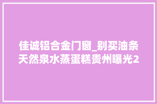 佳诚铝合金门窗_别买油条天然泉水蒸蛋糕贵州曝光22批次不合格食物你家有吗