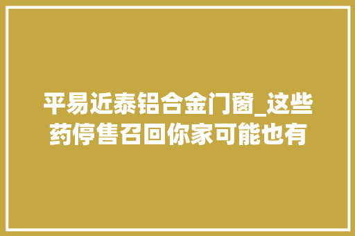 平易近泰铝合金门窗_这些药停售召回你家可能也有