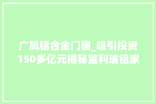 广凤铝合金门窗_吸引投资150多亿元揭秘监利玻铝家当出身的启示