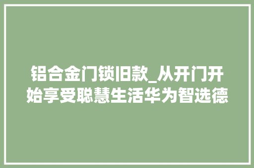 铝合金门锁旧款_从开门开始享受聪慧生活华为智选德施曼智能门锁运用体验分享