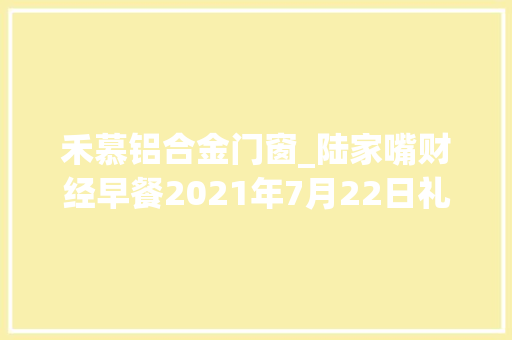 禾慕铝合金门窗_陆家嘴财经早餐2021年7月22日礼拜四