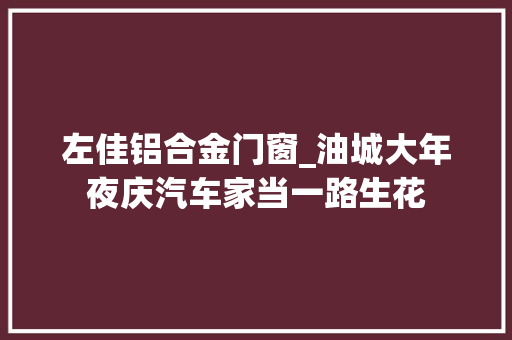 左佳铝合金门窗_油城大年夜庆汽车家当一路生花