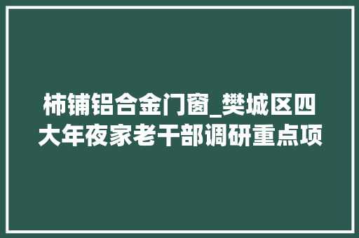 柿铺铝合金门窗_樊城区四大年夜家老干部调研重点项目培植情况