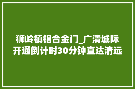 狮岭镇铝合金门_广清城际开通倒计时30分钟直达清远市区