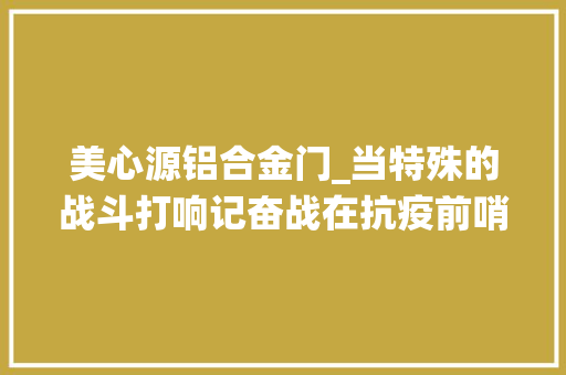 美心源铝合金门_当特殊的战斗打响记奋战在抗疫前哨的全国退役军人