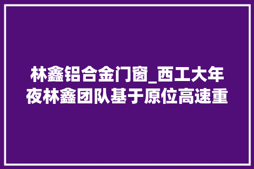 林鑫铝合金门窗_西工大年夜林鑫团队基于原位高速重熔策略增材制造铝合金强塑性打破