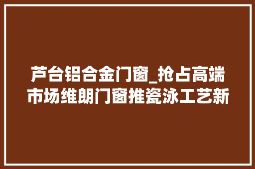 芦台铝合金门窗_抢占高端市场维朗门窗推瓷泳工艺新品