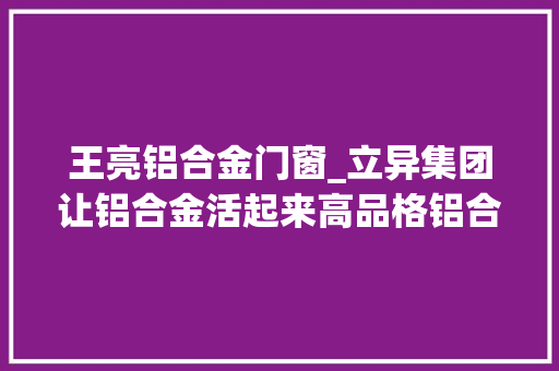 王亮铝合金门窗_立异集团让铝合金活起来高品格铝合金型材产品达千余种