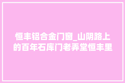 恒丰铝合金门窗_山阴路上的百年石库门老弄堂恒丰里启动修缮
