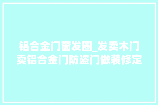 铝合金门窗发圈_发卖木门卖铝合金门防盗门做装修定制家具怎么发同伙圈说说句子