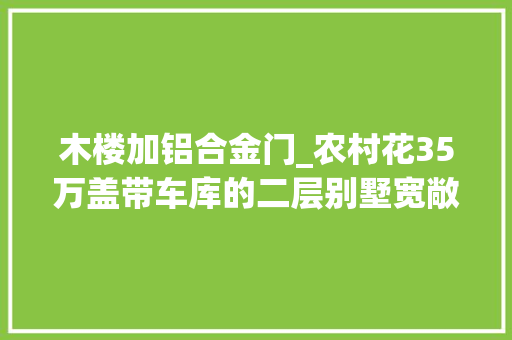 木楼加铝合金门_农村花35万盖带车库的二层别墅宽敞堂厅非复式漂亮大年夜方又实用