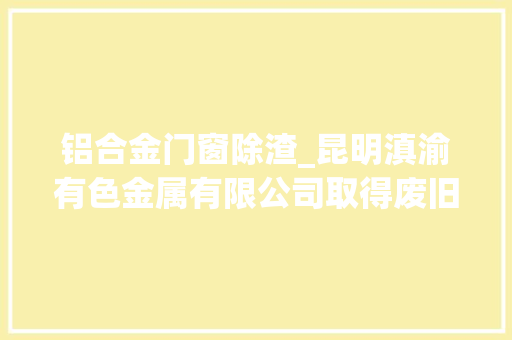 铝合金门窗除渣_昆明滇渝有色金属有限公司取得废旧铝锭加工用自动除渣机专利实现废旧铝锭加工自动除渣及滤液回流