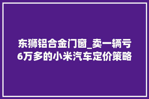 东狮铝合金门窗_卖一辆亏6万多的小米汽车定价策略有什么玄机