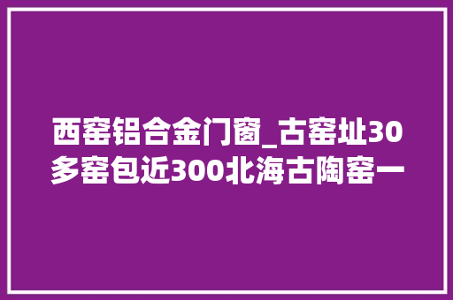 西窑铝合金门窗_古窑址30多窑包近300北海古陶窑一览