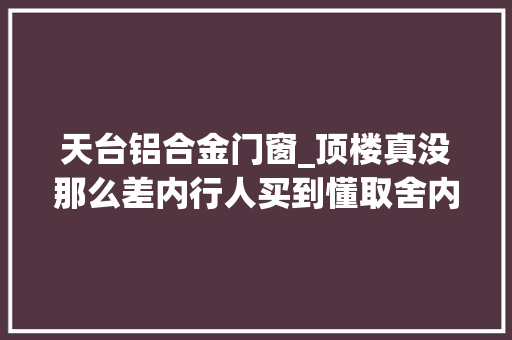 天台铝合金门窗_顶楼真没那么差内行人买到懂取舍内偷面积造个休闲晒台