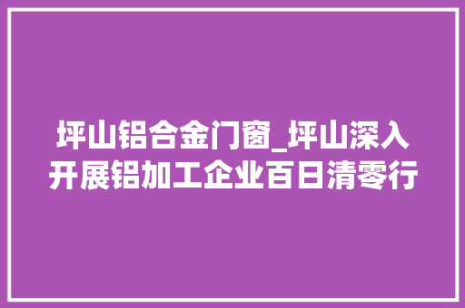 坪山铝合金门窗_坪山深入开展铝加工企业百日清零行动