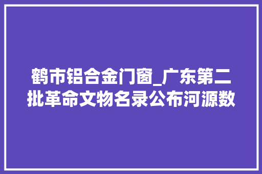 鹤市铝合金门窗_广东第二批革命文物名录公布河源数量全省第二