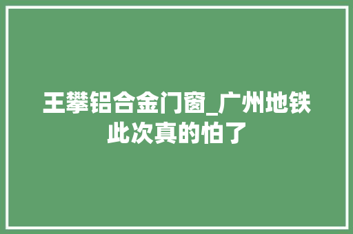 王攀铝合金门窗_广州地铁此次真的怕了