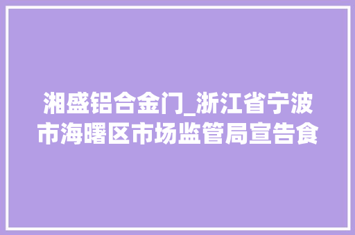 湘盛铝合金门_浙江省宁波市海曙区市场监管局宣告食物安然监督抽检信息2023年第2期
