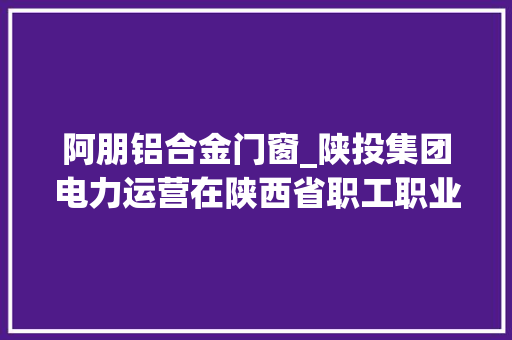 阿朋铝合金门窗_陕投集团电力运营在陕西省职工职业技能大年夜赛焊工决赛中获佳绩