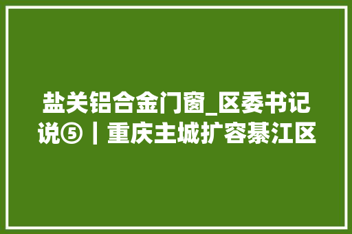 盐关铝合金门窗_区委书记说⑤｜重庆主城扩容綦江区这么干加快綦万三化成长办法打造主城都邑区重要支点 玻璃门