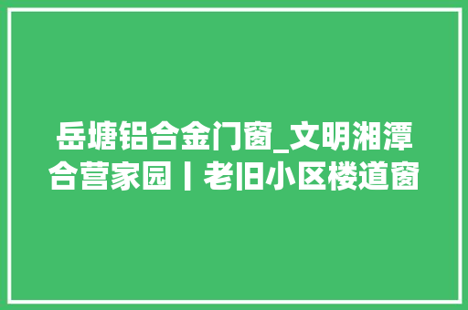 岳塘铝合金门窗_文明湘潭合营家园丨老旧小区楼道窗户换靓装