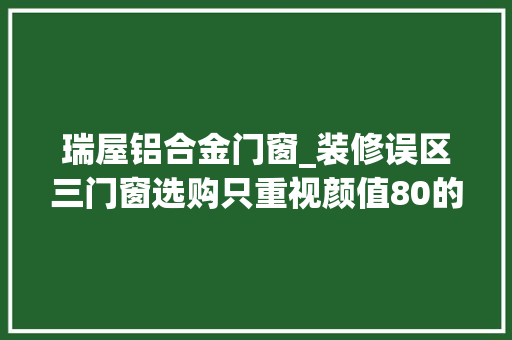 瑞屋铝合金门窗_装修误区三门窗选购只重视颜值80的家庭都交了智商税