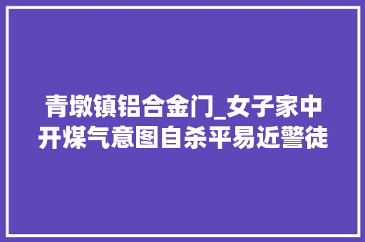 青墩镇铝合金门_女子家中开煤气意图自杀平易近警徒手破窗入室急施救