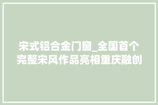 宋式铝合金门窗_全国首个完整宋风作品亮相重庆融创中式谱系再造新IP