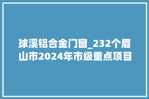 球溪铝合金门窗_232个眉山市2024年市级重点项目名单出炉 铝合金门