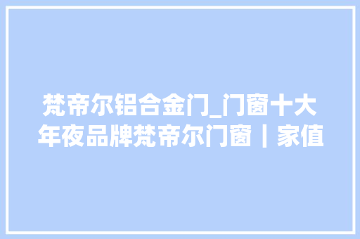 梵帝尔铝合金门_门窗十大年夜品牌梵帝尔门窗｜家值得你我用心对待