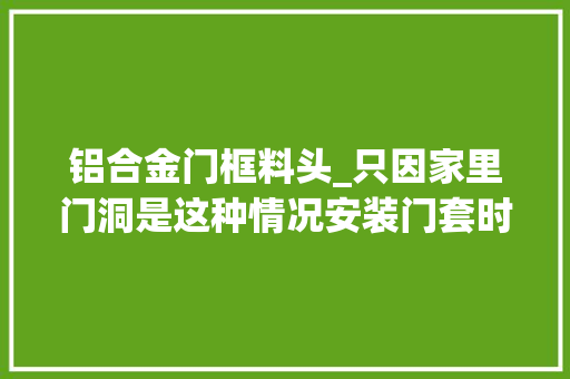 铝合金门框料头_只因家里门洞是这种情况安装门套时师傅就要多收200块