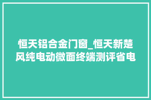 恒天铝合金门窗_恒天新楚风纯电动微面终端测评省电充电快车主收入达白领3倍