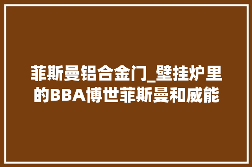 菲斯曼铝合金门_壁挂炉里的BBA博世菲斯曼和威能