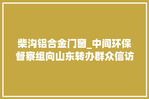柴沟铝合金门窗_中间环保督察组向山东转办群众信访举报件及边督边改公开情况一览表第十一批