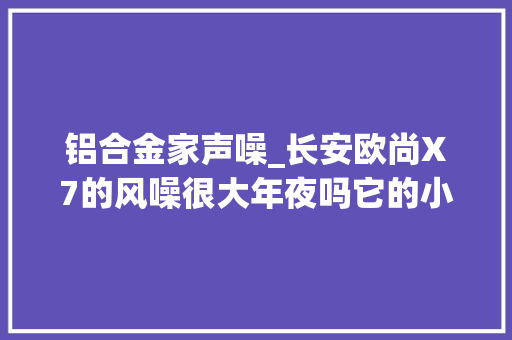 铝合金家声噪_长安欧尚X7的风噪很大年夜吗它的小缺陷很多吗车主说了缺点